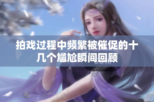 拍戏过程中频繁被催促的十几个尴尬瞬间回顾