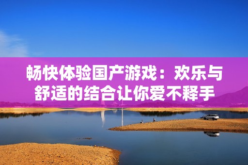 畅快体验国产游戏：欢乐与舒适的结合让你爱不释手