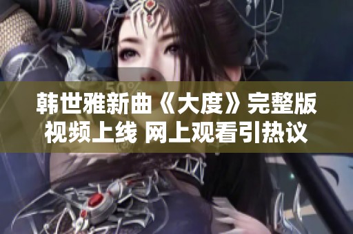 韩世雅新曲《大度》完整版视频上线 网上观看引热议和关注
