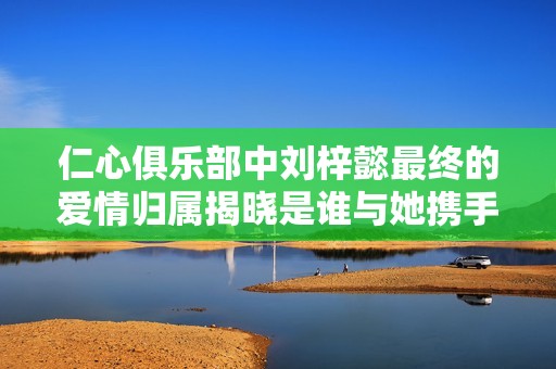 仁心俱乐部中刘梓懿最终的爱情归属揭晓是谁与她携手共度未来