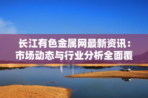 长江有色金属网最新资讯：市场动态与行业分析全面覆盖
