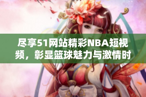 尽享51网站精彩NBA短视频，彰显篮球魅力与激情时刻