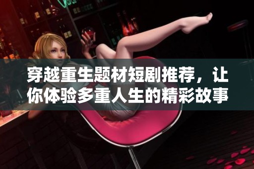穿越重生题材短剧推荐，让你体验多重人生的精彩故事