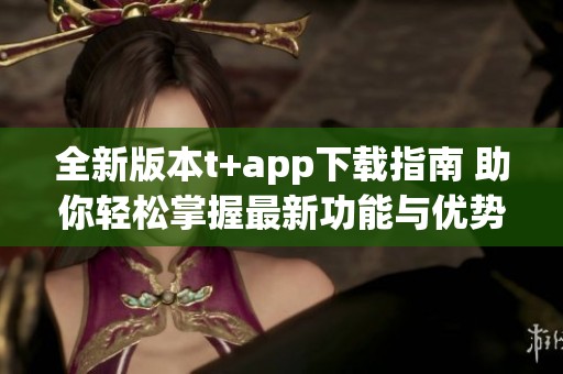 全新版本t+app下载指南 助你轻松掌握最新功能与优势