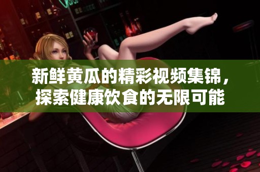 新鲜黄瓜的精彩视频集锦，探索健康饮食的无限可能