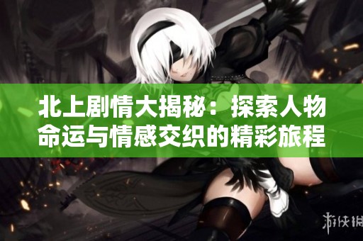 北上剧情大揭秘：探索人物命运与情感交织的精彩旅程