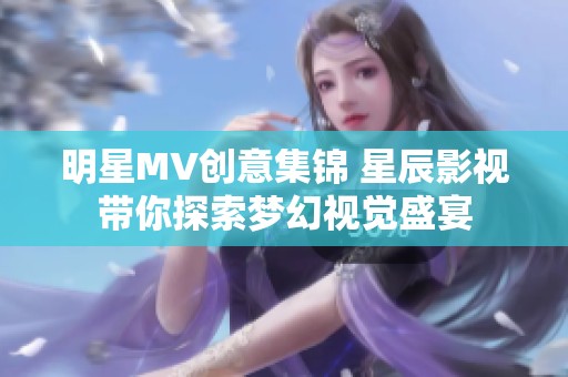 明星MV创意集锦 星辰影视带你探索梦幻视觉盛宴