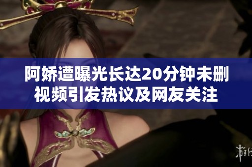 阿娇遭曝光长达20分钟未删视频引发热议及网友关注