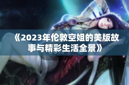 《2023年伦敦空姐的美版故事与精彩生活全景》