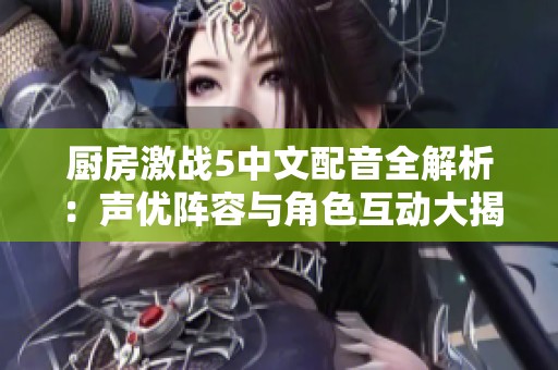 厨房激战5中文配音全解析：声优阵容与角色互动大揭秘