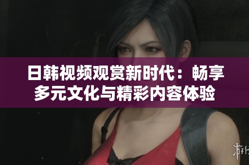 日韩视频观赏新时代：畅享多元文化与精彩内容体验