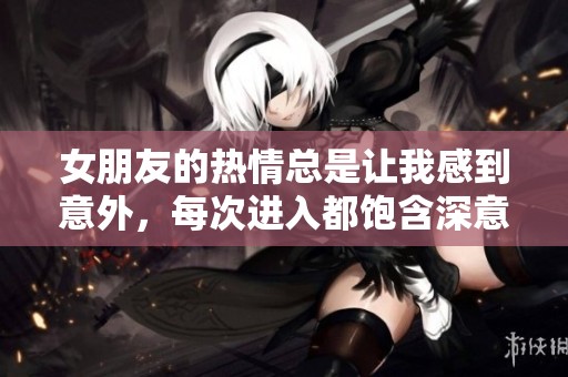 女朋友的热情总是让我感到意外，每次进入都饱含深意