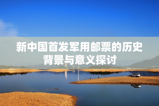 新中国首发军用邮票的历史背景与意义探讨