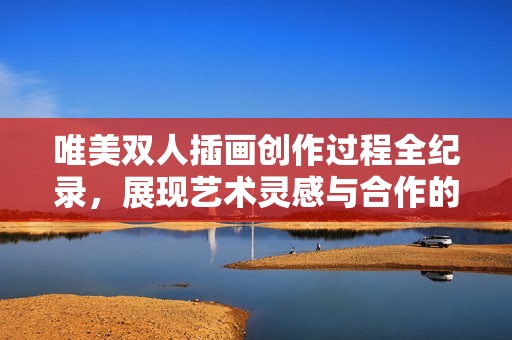 唯美双人插画创作过程全纪录，展现艺术灵感与合作的魅力