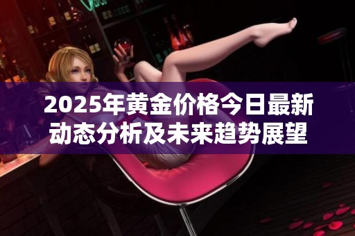 2025年黄金价格今日最新动态分析及未来趋势展望