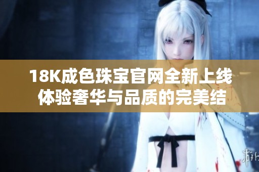 18K成色珠宝官网全新上线 体验奢华与品质的完美结合