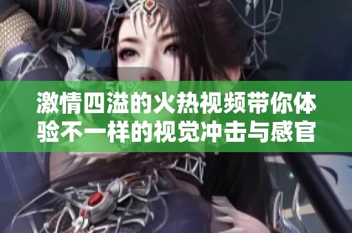 激情四溢的火热视频带你体验不一样的视觉冲击与感官享受
