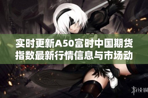 实时更新A50富时中国期货指数最新行情信息与市场动态分析