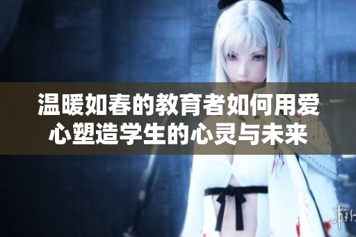 温暖如春的教育者如何用爱心塑造学生的心灵与未来