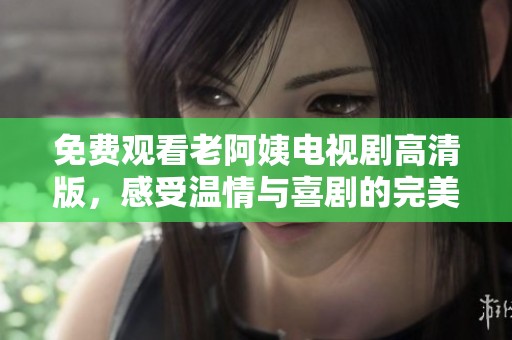 免费观看老阿姨电视剧高清版，感受温情与喜剧的完美结合