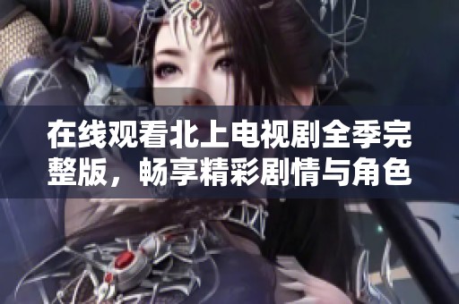 在线观看北上电视剧全季完整版，畅享精彩剧情与角色发展