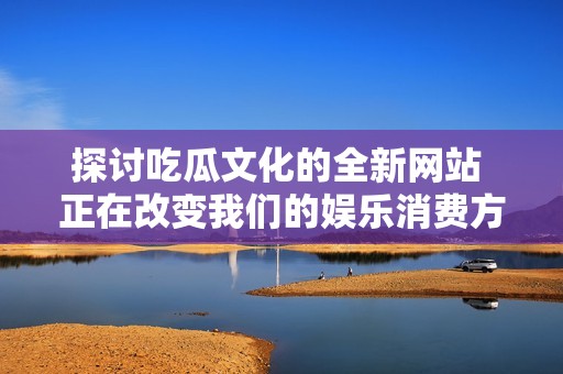 探讨吃瓜文化的全新网站 正在改变我们的娱乐消费方式