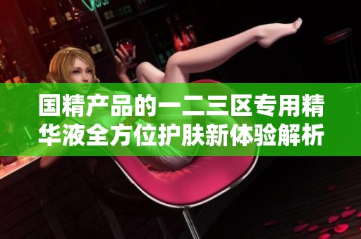 国精产品的一二三区专用精华液全方位护肤新体验解析