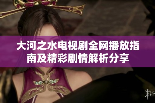 大河之水电视剧全网播放指南及精彩剧情解析分享