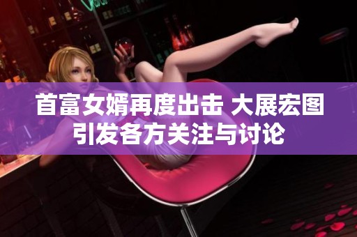 首富女婿再度出击 大展宏图引发各方关注与讨论