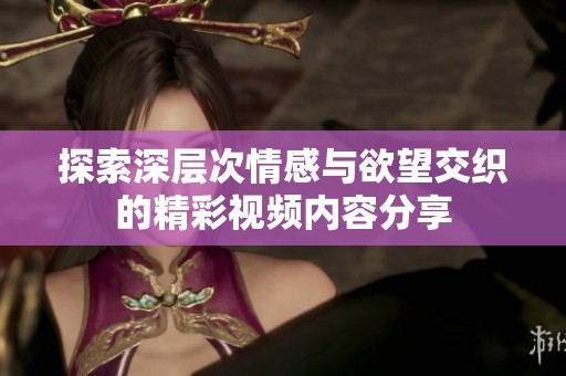 探索深层次情感与欲望交织的精彩视频内容分享