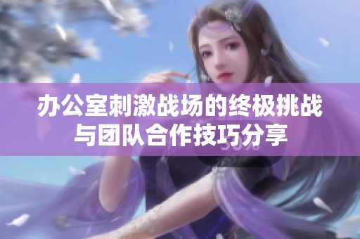 办公室刺激战场的终极挑战与团队合作技巧分享