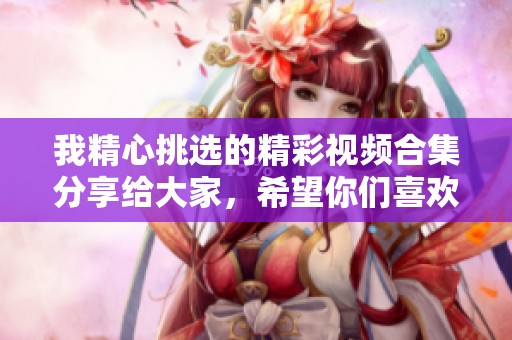 我精心挑选的精彩视频合集分享给大家，希望你们喜欢