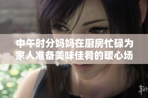 中午时分妈妈在厨房忙碌为家人准备美味佳肴的暖心场景