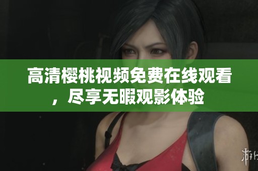 高清樱桃视频免费在线观看，尽享无暇观影体验 