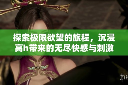 探索极限欲望的旅程，沉浸高h带来的无尽快感与刺激