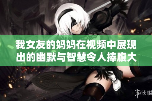我女友的妈妈在视频中展现出的幽默与智慧令人捧腹大笑