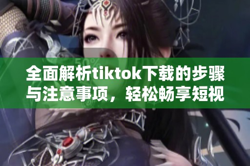 全面解析tiktok下载的步骤与注意事项，轻松畅享短视频乐趣