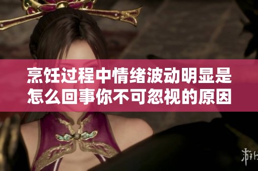 烹饪过程中情绪波动明显是怎么回事你不可忽视的原因解析