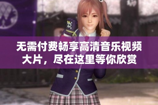 无需付费畅享高清音乐视频大片，尽在这里等你欣赏