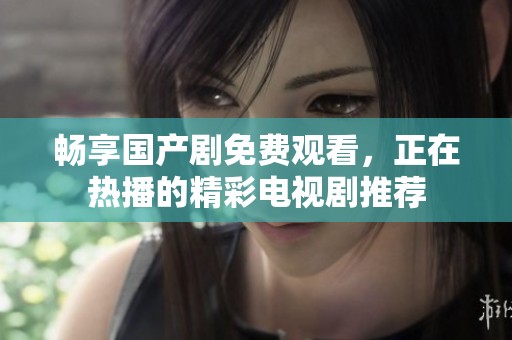 畅享国产剧免费观看，正在热播的精彩电视剧推荐