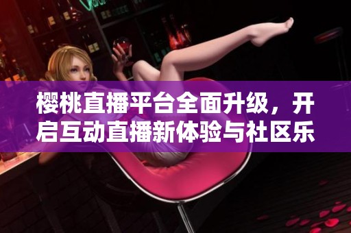 樱桃直播平台全面升级，开启互动直播新体验与社区乐趣