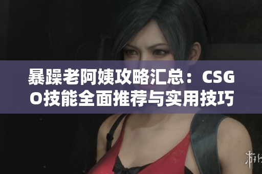 暴躁老阿姨攻略汇总：CSGO技能全面推荐与实用技巧分享