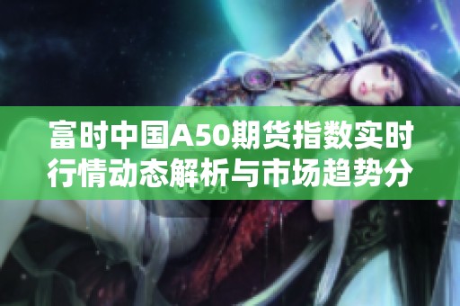 富时中国A50期货指数实时行情动态解析与市场趋势分析