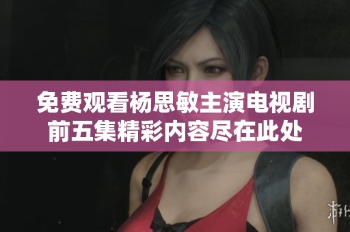 免费观看杨思敏主演电视剧前五集精彩内容尽在此处