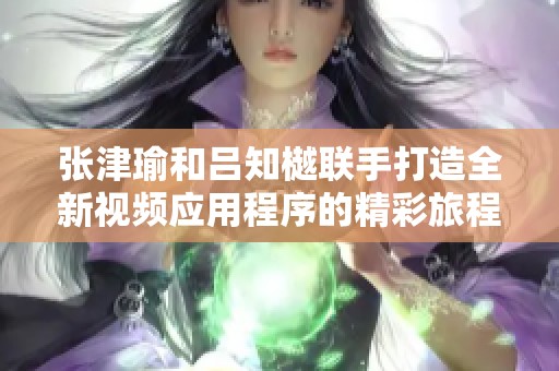 张津瑜和吕知樾联手打造全新视频应用程序的精彩旅程