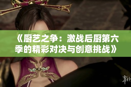 《厨艺之争：激战后厨第六季的精彩对决与创意挑战》