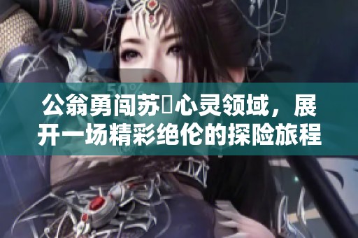 公翁勇闯苏玥心灵领域，展开一场精彩绝伦的探险旅程