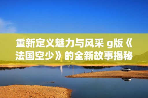 重新定义魅力与风采 g版《法国空少》的全新故事揭秘