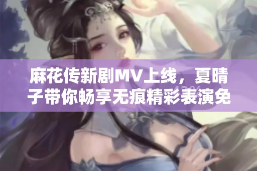 麻花传新剧MV上线，夏晴子带你畅享无痕精彩表演免费观看