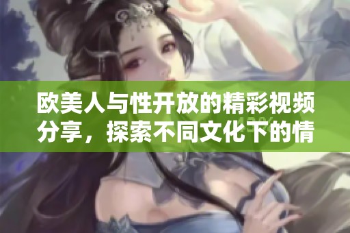 欧美人与性开放的精彩视频分享，探索不同文化下的情感交流